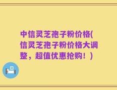 中信灵芝孢子粉价格(信灵芝孢子粉价格大调整，超值优惠抢购！)