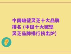 中国破壁灵芝十大品牌排名 (中国十大破壁灵芝品牌排行榜出炉)
