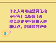 什么人可用破壁灵芝孢子粉有什么好醋 (破壁灵芝孢子粉适用人群和优点，附加醋的好处)