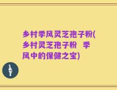 乡村季风灵芝孢子粉(乡村灵芝孢子粉  季风中的保健之宝)