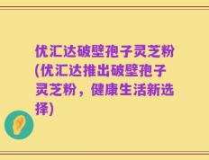 优汇达破壁孢子灵芝粉(优汇达推出破壁孢子灵芝粉，健康生活新选择)