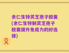 余仁生特灵芝孢子胶囊(余仁生特制灵芝孢子胶囊提升免疫力的好选择)