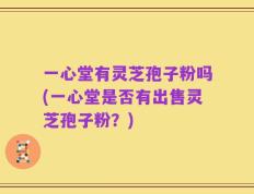 一心堂有灵芝孢子粉吗(一心堂是否有出售灵芝孢子粉？)