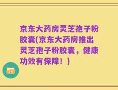 京东大药房灵芝孢子粉胶囊(京东大药房推出灵芝孢子粉胶囊，健康功效有保障！)