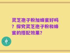 灵芝孢子粉加蜂蜜好吗？探究灵芝孢子粉和蜂蜜的搭配效果？