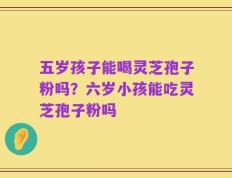 五岁孩子能喝灵芝孢子粉吗？六岁小孩能吃灵芝孢子粉吗