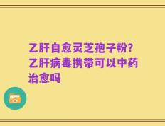 乙肝自愈灵芝孢子粉？乙肝病毒携带可以中药治愈吗