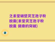 之素堂破壁灵芝孢子粉胶囊(素堂灵芝孢子粉胶囊 健康的突破)