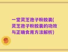 一堂灵芝孢子粉胶囊(灵芝孢子粉胶囊的功效与正确食用方法解析)