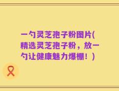 一勺灵芝孢子粉图片(精选灵芝孢子粉，放一勺让健康魅力爆棚！)