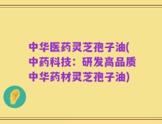中华医药灵芝孢子油(中药科技：研发高品质中华药材灵芝孢子油)