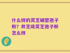 什么样的灵芝破壁孢子粉？井芝缘灵芝孢子粉怎么样