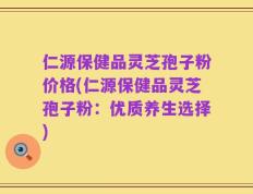 仁源保健品灵芝孢子粉价格(仁源保健品灵芝孢子粉：优质养生选择)