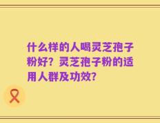 什么样的人喝灵芝孢子粉好？灵芝孢子粉的适用人群及功效？