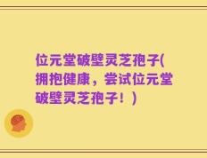 位元堂破壁灵芝孢子(拥抱健康，尝试位元堂破壁灵芝孢子！)
