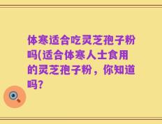 体寒适合吃灵芝孢子粉吗(适合体寒人士食用的灵芝孢子粉，你知道吗？
