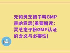 元和灵芝孢子粉GMP是啥意思(重要解读：灵芝孢子粉GMP认证的含义与必要性)
