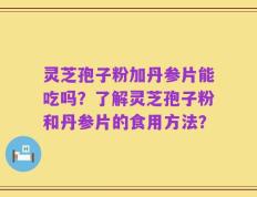 灵芝孢子粉加丹参片能吃吗？了解灵芝孢子粉和丹参片的食用方法？