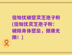 倍知优破壁灵芝孢子粉(倍知优灵芝孢子粉：破除身体壁垒，健康无限！)