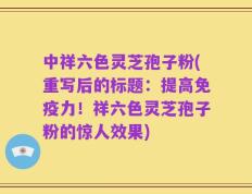 中祥六色灵芝孢子粉(重写后的标题：提高免疫力！祥六色灵芝孢子粉的惊人效果)
