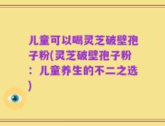 儿童可以喝灵芝破壁孢子粉(灵芝破壁孢子粉：儿童养生的不二之选)