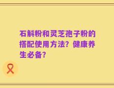 石斛粉和灵芝孢子粉的搭配使用方法？健康养生必备？