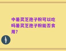中暑灵芝孢子粉可以吃吗暑灵芝孢子粉能否食用？