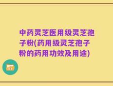 中药灵芝医用级灵芝孢子粉(药用级灵芝孢子粉的药用功效及用途)