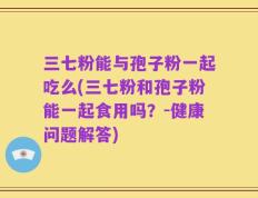 三七粉能与孢子粉一起吃么(三七粉和孢子粉能一起食用吗？-健康问题解答)