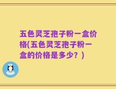 五色灵芝孢子粉一盒价格(五色灵芝孢子粉一盒的价格是多少？)