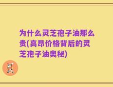 为什么灵芝孢子油那么贵(高昂价格背后的灵芝孢子油奥秘)