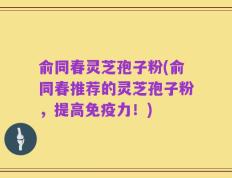 俞同春灵芝孢子粉(俞同春推荐的灵芝孢子粉，提高免疫力！)