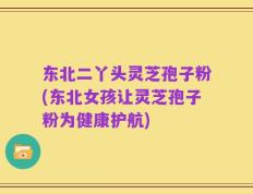东北二丫头灵芝孢子粉(东北女孩让灵芝孢子粉为健康护航)