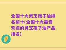 全国十大灵芝孢子油排名前十(全国十大最受欢迎的灵芝孢子油产品排名)