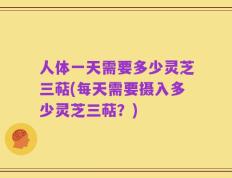 人体一天需要多少灵芝三萜(每天需要摄入多少灵芝三萜？)