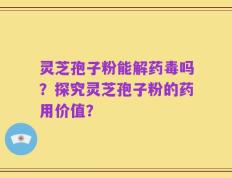 灵芝孢子粉能解药毒吗？探究灵芝孢子粉的药用价值？