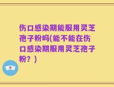 伤口感染期能服用灵芝孢子粉吗(能不能在伤口感染期服用灵芝孢子粉？)