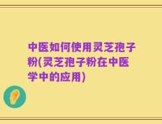 中医如何使用灵芝孢子粉(灵芝孢子粉在中医学中的应用)