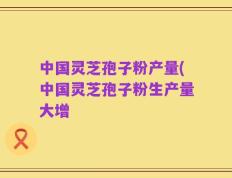 中国灵芝孢子粉产量(中国灵芝孢子粉生产量大增