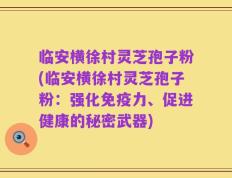 临安横徐村灵芝孢子粉(临安横徐村灵芝孢子粉：强化免疫力、促进健康的秘密武器)