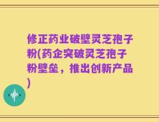 修正药业破壁灵芝孢子粉(药企突破灵芝孢子粉壁垒，推出创新产品)