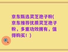 京东甄选灵芝孢子粉(京东推荐优质灵芝孢子粉，多重功效拥有，值得购买！)