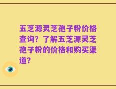 五芝源灵芝孢子粉价格查询？了解五芝源灵芝孢子粉的价格和购买渠道？