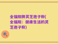 全福阳牌灵芝孢子粉(全福阳：健康生活的灵芝孢子粉)