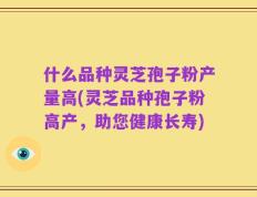 什么品种灵芝孢子粉产量高(灵芝品种孢子粉高产，助您健康长寿)
