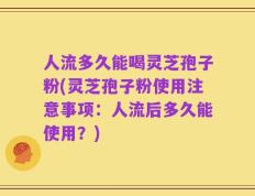 人流多久能喝灵芝孢子粉(灵芝孢子粉使用注意事项：人流后多久能使用？)