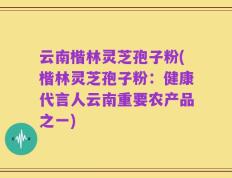 云南楷林灵芝孢子粉(楷林灵芝孢子粉：健康代言人云南重要农产品之一)