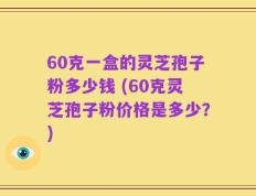 60克一盒的灵芝孢子粉多少钱 (60克灵芝孢子粉价格是多少？)