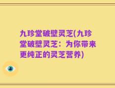 九珍堂破壁灵芝(九珍堂破壁灵芝：为你带来更纯正的灵芝营养)