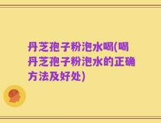 丹芝孢子粉泡水喝(喝丹芝孢子粉泡水的正确方法及好处)